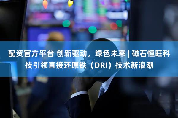 配资官方平台 创新驱动，绿色未来 | 磁石恒旺科技引领直接还原铁（DRI）技术新浪潮