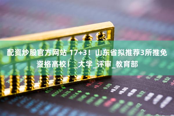 配资炒股官方网站 17+3！山东省拟推荐3所推免资格高校！_大学_评审_教育部