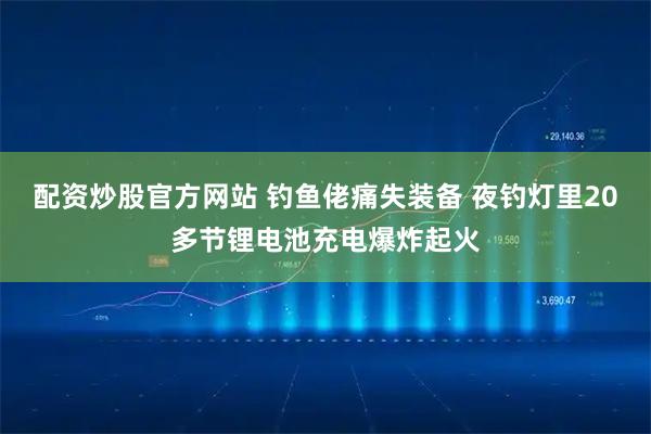 配资炒股官方网站 钓鱼佬痛失装备 夜钓灯里20多节锂电池充电爆炸起火