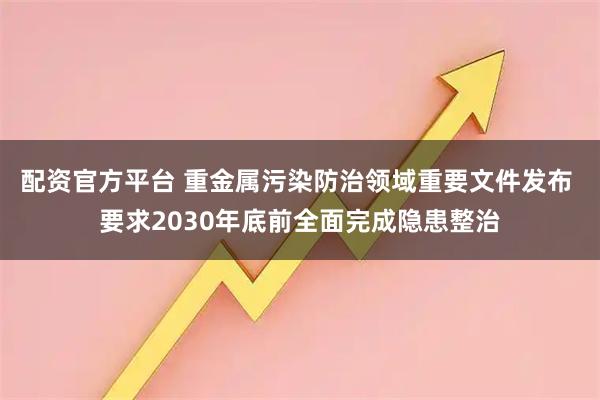 配资官方平台 重金属污染防治领域重要文件发布 要求2030年底前全面完成隐患整治