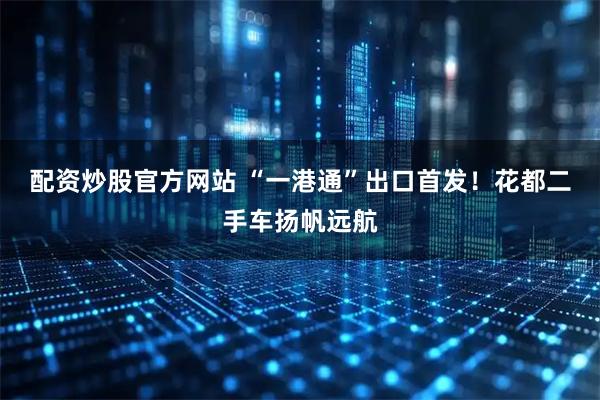 配资炒股官方网站 “一港通”出口首发！花都二手车扬帆远航