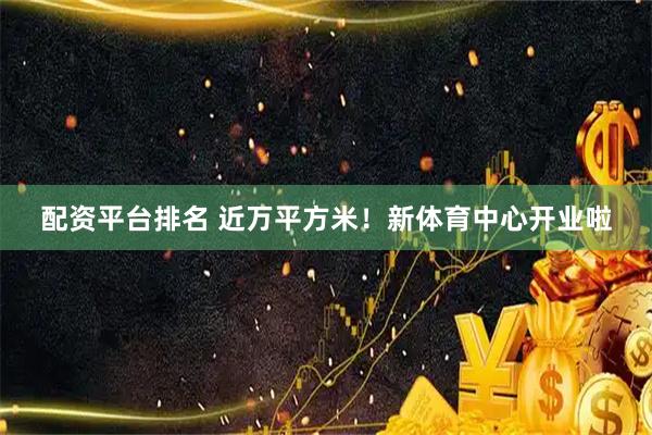 配资平台排名 近万平方米！新体育中心开业啦
