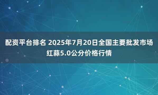 配资平台排名 2025年7月20日全国主要批发市场红蒜5.0公分价格行情