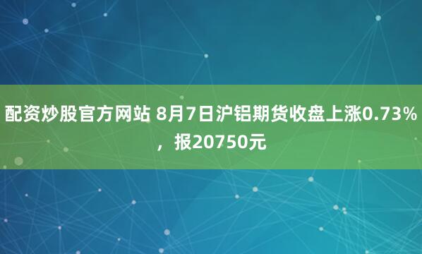 配资炒股官方网站 8月7日沪铝期货收盘上涨0.73%，报20750元