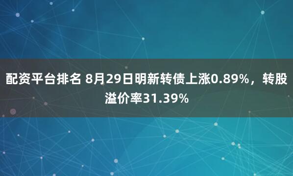 配资平台排名 8月29日明新转债上涨0.89%，转股溢价率31.39%