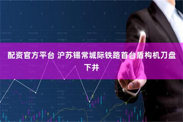 配资官方平台 沪苏锡常城际铁路首台盾构机刀盘下井