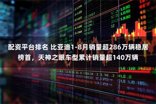 配资平台排名 比亚迪1-8月销量超286万辆稳居榜首，天神之眼车型累计销量超140万辆