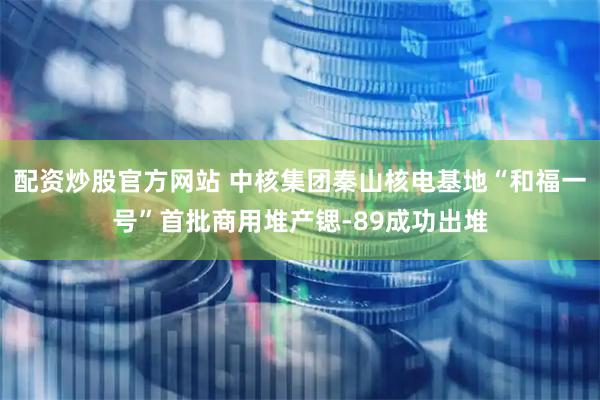 配资炒股官方网站 中核集团秦山核电基地“和福一号”首批商用堆产锶-89成功出堆