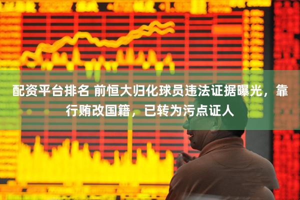 配资平台排名 前恒大归化球员违法证据曝光，靠行贿改国籍，已转为污点证人
