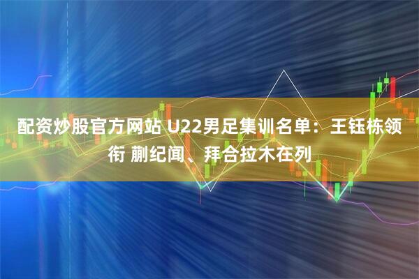 配资炒股官方网站 U22男足集训名单：王钰栋领衔 蒯纪闻、拜合拉木在列