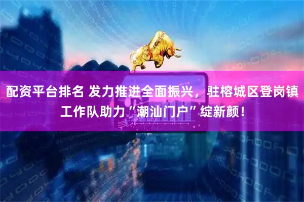 配资平台排名 发力推进全面振兴，驻榕城区登岗镇工作队助力“潮汕门户”绽新颜！