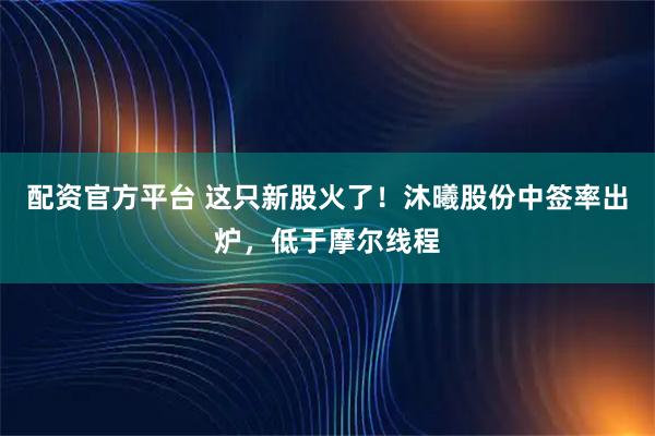 配资官方平台 这只新股火了！沐曦股份中签率出炉，低于摩尔线程